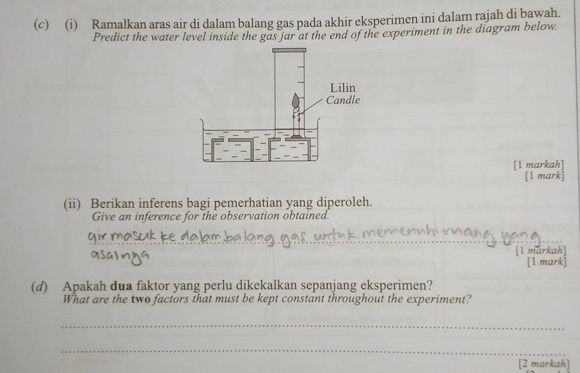 Ramalkan aras air di dalam balang gas pada akhir eksperimen ini dalam rajah di bawah. 
Predict the water level inside the gas jar at the end of the experiment in the diagram below. 
[1 markah] 
[1 mark] 
(ii) Berikan inferens bagi pemerhatian yang diperoleh. 
Give an inference for the observation obtained. 
[l markah] 
[1 mark] 
(d) Apakah dua faktor yang perlu dikekalkan sepanjang eksperimen? 
What are the two factors that must be kept constant throughout the experiment? 
_ 
_ 
[2 markah]