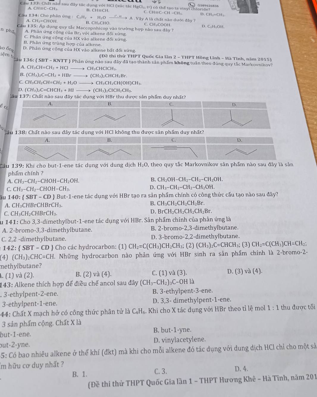 Cầu 133: Chất nào sau đây tác dụng với HCl (xúc tác HgC [1_2,t°) ) có thể tạo ta vinyl chloride?  0389626836
? CHequiv C-CH_3. B. CH≡CH. C. CHequiv C-CH-CH_3. D. CH_2=CH_2.
Câu 1 34: * Cho phản ứng : C_2H_2+H_2Oxrightarrow r.xtA.VQyAl? B. CH₃CHO.
chất nào dưới đây ?
A CH_2=CHOH. DOH. D. C₂H₅OH.
C. CH_3CC
Cầu 135: Ấp dụng quy tắc Maccopnhicop vào trường hợp nào sau đây ?
n phá A. Phản ứng cộng của Br₂ với alkene đối xứng.
C. Phản ứng cộng của HX vào alkene đối xứng.
B. Phản ứng trùng hợp của alkene.
ào ống D. Phản ứng cộng của HX vào alkene bất đối xứng.
(Đề thi thử THPT Quốc Gia lần 2 - THPT Hồng Lĩnh - Hà Tĩnh, năm 2015)
iệm t CH_3CH=CH_2+HClto CH_3CHClCH_3.
Cầu 136:  SBT - KNTT  Phản ứng nào sau đây đã tạo thành sản phẩm không tuần theo đúng quy tắc Markovnikov?
A.
B. (CH_3)_2C=CH_2+HBrto (CH_3)_2CHCH_2Br.
C. CH_3CH_2CH=CH_2+H_2Oto CH_3CH_2CH(OH)CH_3.
D. (CH_3)_2C=CHCH_3+HIto (CH_3)_2CICH_2CH_3.
Câu 137: Chất nào sau đây tác dụng với HBr thu dược sản phẩm duy nhất?
A.
B.
C.
ể có
D.
u
Câu 138: Chất nào sau đây tác dụng với HCl không thu được sản phẩm duy nhất?
A.
B.
C.
D.
Câu 139: Khi cho but-1-ene tác dụng với dung dịch H_2O , theo quy tắc Markovnikov sản phẩm nào sau đây là sản
phẩm chính ?
A. CH_3-CH_2-CHOH-CH_2OH.
B. CH_2OH-CH_2-CH_2-CH_2OH.
D.
C. CH_3-CH_2-CHOH-CH_3. CH_3-CH_2-CH_2-CH_2OH.
âu 140:  S BT-CD - But-1-ene tác dụng với HBr tạo ra sản phẩm chính có công thức cấu tạo nào sau đây?
A. CH_3C HBr CHBrCH_3.
B. CH_3CH_2CH_2CH_2Br.
C. CH_3CH_2CHBrCH_3.
D. BrCH_2CH_2CH_2CH_2Br.
Su 141: Cho 3,3-dimethylbut-1-ene tác dụng với HBr. Sản phẩm chính của phản ứng là
A. 2-bromo-3,3-dimethylbutane. B. 2-bromo-2,3-dimethylbutane.
C. 2,2 -dimethylbutane. D. 3-bromo-2,2-dimethylbutane.
142:  SBT - CD  Cho các hydrocarbon: (1) CH_2=C(CH_3)CH_2CH_3; (2) (CH_3)_2C=CHCH_3; (3) CH_2=C(CH_3)CH=CH_2;
(4) (CH_3)_2CHC=CH. Những hydrocarbon nào phản ứng với HBr sinh ra sản phẩm chính là 2-bromo-2-
methylbutane?
. (1) và (2). B. (2) và (4). C. (1) và (3). D. (3) và (4).
143: Alkene thích hợp để điều chế ancol sau đây (CH_3-CH_2)_3C-OH là
. 3-ethylpent-2-ene. B. 3-ethylpent-3-ene.
3-ethylpent-1-ene. D. 3,3- dimethylpent-1-ene.
44: Chất X mạch hở có công thức phân tử là C₄H₆. Khi cho X tác dụng với HBr theo tỉ lệ mol 1:1 thu được tối
3 sản phẩm cộng. Chất X là
but-1-ene. B. but-1-yne.
but-2-yne. D. vinylacetylene.
5: Có bao nhiêu alkene ở thể khí (đkt) mà khi cho mỗi alkene đó tác dụng với dung dịch HCl chỉ cho một sả
'm hữu cơ duy nhất ?
B. 1. C. 3. D. 4.
(Đề thi thử THPT Quốc Gia lần 1 - THPT Hương Khê - Hà Tĩnh, năm 201