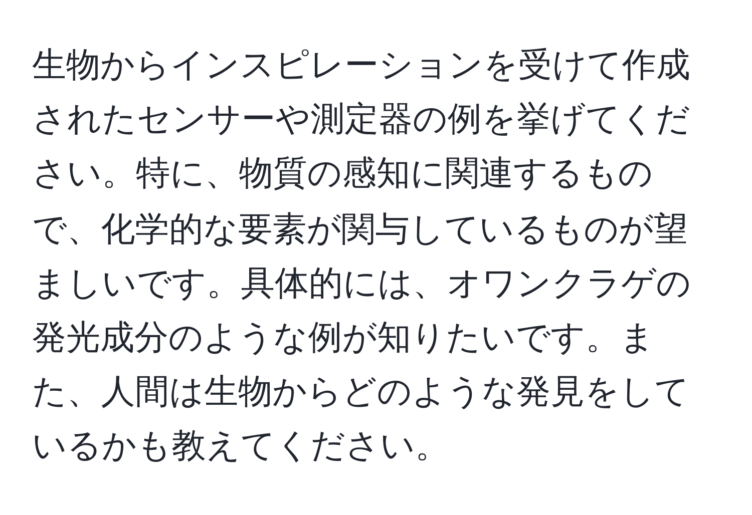 生物からインスピレーションを受けて作成されたセンサーや測定器の例を挙げてください。特に、物質の感知に関連するもので、化学的な要素が関与しているものが望ましいです。具体的には、オワンクラゲの発光成分のような例が知りたいです。また、人間は生物からどのような発見をしているかも教えてください。