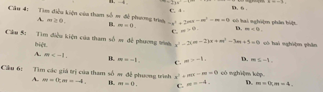 x=-3. 
B. -4. m-2)x^2-(m D. 6.
C. 4 .
Câu 4: Tìm điều kiện của tham số m để phương trình m=0. -x^2+2mx-m^2-m=0 có hai nghiệm phân biệt.
A. m≥ 0. B. m>0. D. m<0</tex>. 
C.
Câu 5: Tìm điều kiện của tham số m để phương trình x^2-2(m-2)x+m^2-3m+5=0 có hai nghiệm phân
biệt.
A. m . B. m=-1. C. m>-1. D. m≤ -1. 
Câu 6: Tìm các giá trị của tham số m đề phương trình x^2+mx-m=0 có nghiệm kép.
A. m=0; m=-4. B. m=0. C. m=-4. D. m=0; m=4.