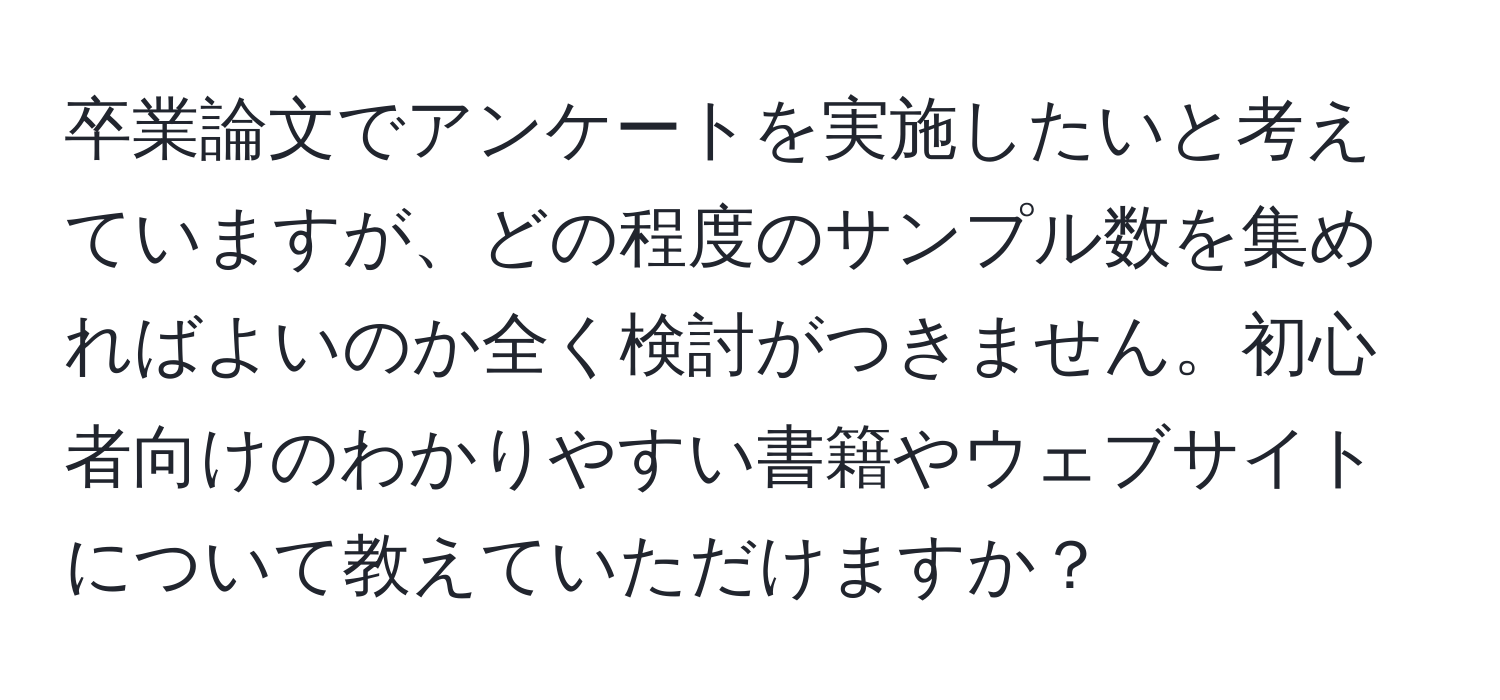 卒業論文でアンケートを実施したいと考えていますが、どの程度のサンプル数を集めればよいのか全く検討がつきません。初心者向けのわかりやすい書籍やウェブサイトについて教えていただけますか？