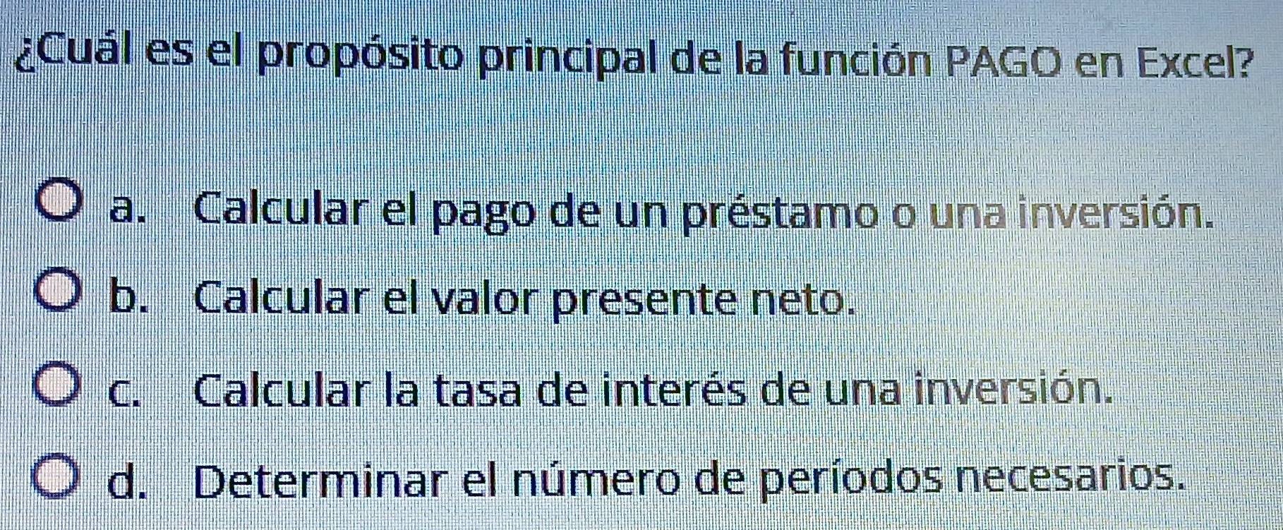 ¿Cuál es el propósito principal de la función PAGO en Excel?
a. Calcular el pago de un préstamo o una inversión.
b. Calcular el valor presente neto.
c. Calcular la tasa de interés de una inversión.
d. Determinar el número de períodos necesarios.