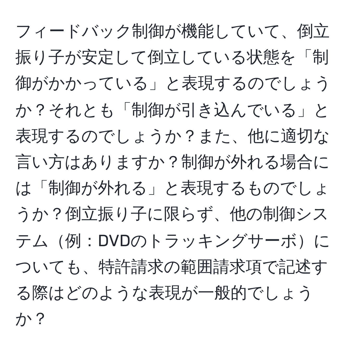 フィードバック制御が機能していて、倒立振り子が安定して倒立している状態を「制御がかかっている」と表現するのでしょうか？それとも「制御が引き込んでいる」と表現するのでしょうか？また、他に適切な言い方はありますか？制御が外れる場合には「制御が外れる」と表現するものでしょうか？倒立振り子に限らず、他の制御システム例：DVDのトラッキングサーボについても、特許請求の範囲請求項で記述する際はどのような表現が一般的でしょうか？