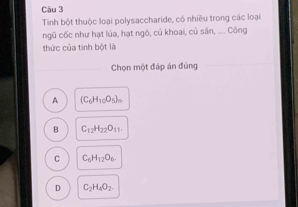 Tinh bột thuộc loại polysaccharide, có nhiều trong các loại
ngũ cốc như hạt lúa, hạt ngô, củ khoai, củ sản, .... Công
thức của tinh bột là
Chọn một đáp án đúng
A (C_6H_10O_5)_n.
B C_12H_22O_11.
C C_6H_12O_6.
D C_2H_4O_2.