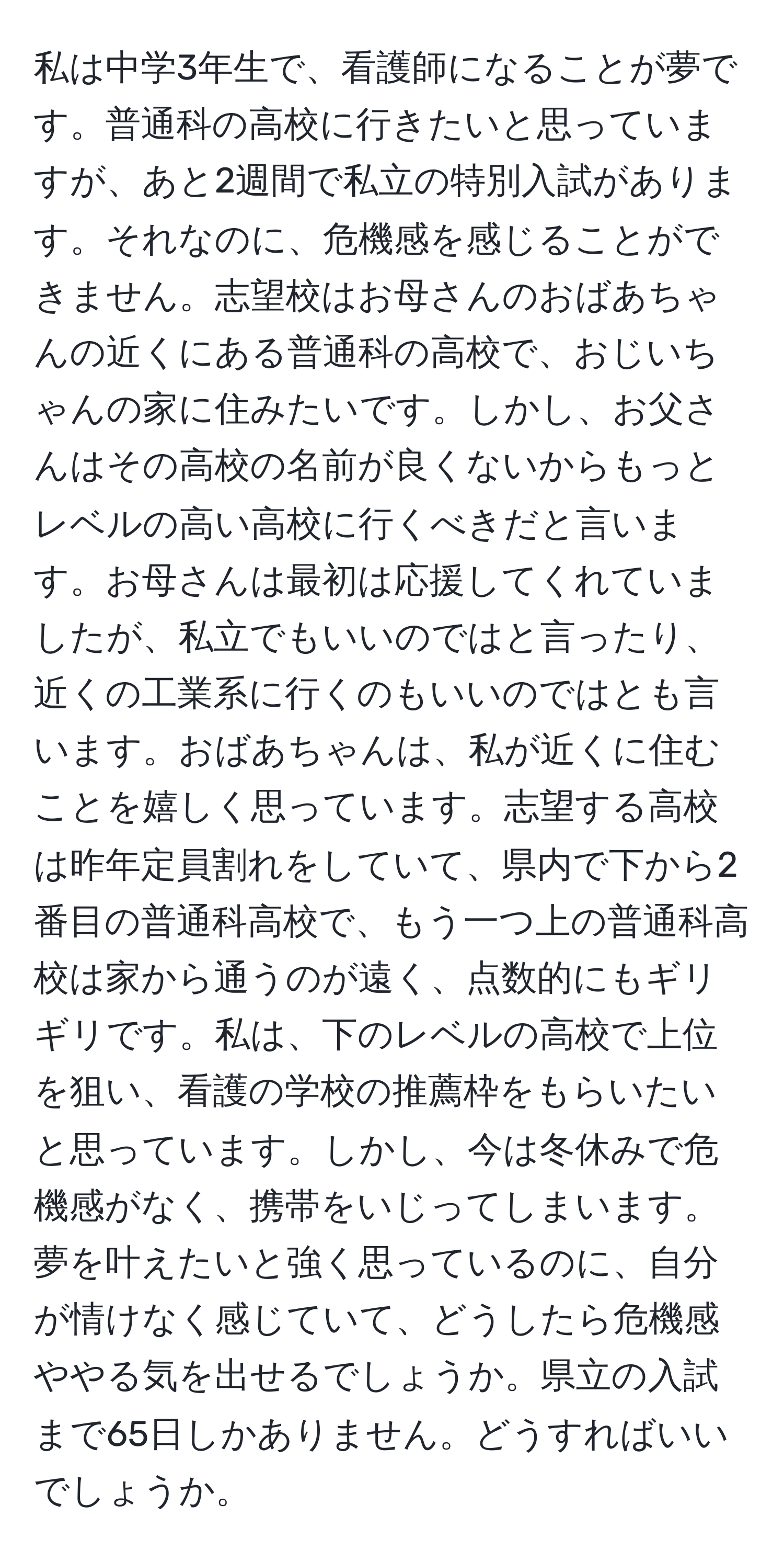 私は中学3年生で、看護師になることが夢です。普通科の高校に行きたいと思っていますが、あと2週間で私立の特別入試があります。それなのに、危機感を感じることができません。志望校はお母さんのおばあちゃんの近くにある普通科の高校で、おじいちゃんの家に住みたいです。しかし、お父さんはその高校の名前が良くないからもっとレベルの高い高校に行くべきだと言います。お母さんは最初は応援してくれていましたが、私立でもいいのではと言ったり、近くの工業系に行くのもいいのではとも言います。おばあちゃんは、私が近くに住むことを嬉しく思っています。志望する高校は昨年定員割れをしていて、県内で下から2番目の普通科高校で、もう一つ上の普通科高校は家から通うのが遠く、点数的にもギリギリです。私は、下のレベルの高校で上位を狙い、看護の学校の推薦枠をもらいたいと思っています。しかし、今は冬休みで危機感がなく、携帯をいじってしまいます。夢を叶えたいと強く思っているのに、自分が情けなく感じていて、どうしたら危機感ややる気を出せるでしょうか。県立の入試まで65日しかありません。どうすればいいでしょうか。