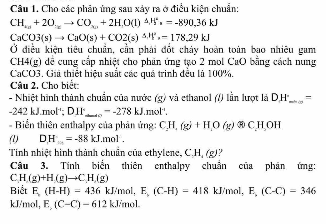 Cho các phản ứng sau xảy ra ở điều kiện chuẩn:
CH_4(g)+2O_2(g)to CO_2(g)+2H_2O(l)^△ _rH_2^((circ)_9)=-890,36kJ
CaCO3(s)to CaO(s)+CO2(s)^△ _rH_2^((circ))=178,29kJ
Ở điều kiện tiêu chuẩn, cần phải đốt cháy hoàn toàn bao nhiêu gam
CH4(g) để cung cấp nhiệt cho phản ứng tạo 2 mol CaO bằng cách nung
CaCO3. Giả thiết hiệu suất các quá trình đều là 100%.
Câu 2. Cho biết:
- Nhiệt hình thành chuẩn của nước (g) và ethanol (l) lần lượt là D_rH°_nutic(g)=
-242kJ.mol^(-1);D_rH°_ethanol(i)=-278kJ.mol^(-1).
- Biến thiên enthalpy của phản ứng: C_2H_4(g)+H_2O(g) enclosecircle2H_5OH
(l) DH_(298)°=-88kJ.mol^(-1).
Tính nhiệt hình thành chuẩn của ethylene, C_2H_4(g) ?
Câu 3. Tính biến thiên enthalpy chuẩn của phản ứng:
C_3H_6(g)+H_2(g)to C_3H_8(g)
Biết E_b(H-H)=436kJ/mol,E_b(C-H)=418 kJ/mol, E_b(C-C)=346
kJ/mol, E_b(C=C)=612kJ/mol.