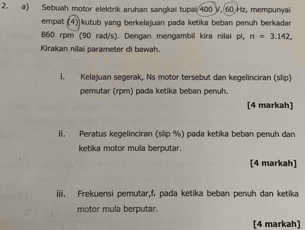 Sebuah motor elektrik aruhan sangkai tupai 400 V, 60 Hz, mempunyai 
empat (4) kutub yang berkelajuan pada ketika beban penuh berkadar
860 rpm (90 rad/s). Dengan mengambil kira nilai pi, n=3.142, 
Kirakan nilai parameter di bawah. 
i. Kelajuan segerak, Ns motor tersebut dan kegelinciran (slip) 
pemutar (rpm) pada ketika beban penuh. 
[4 markah] 
ii. Peratus kegelinciran (slip %) pada ketika beban penuh dan 
ketika motor mula berputar. 
[4 markah] 
iii. Frekuensi pemutar, f, pada ketika beban penuh dan ketika 
motor mula berputar. 
[4 markah]