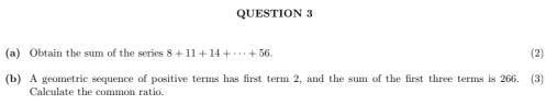 Obtain the sum of the series 8+11+14+·s +56. (2) 
(b) A geometric sequence of positive terms has first term 2, and the sum of the first three terms is 266. (3) 
Calculate the common ratio.