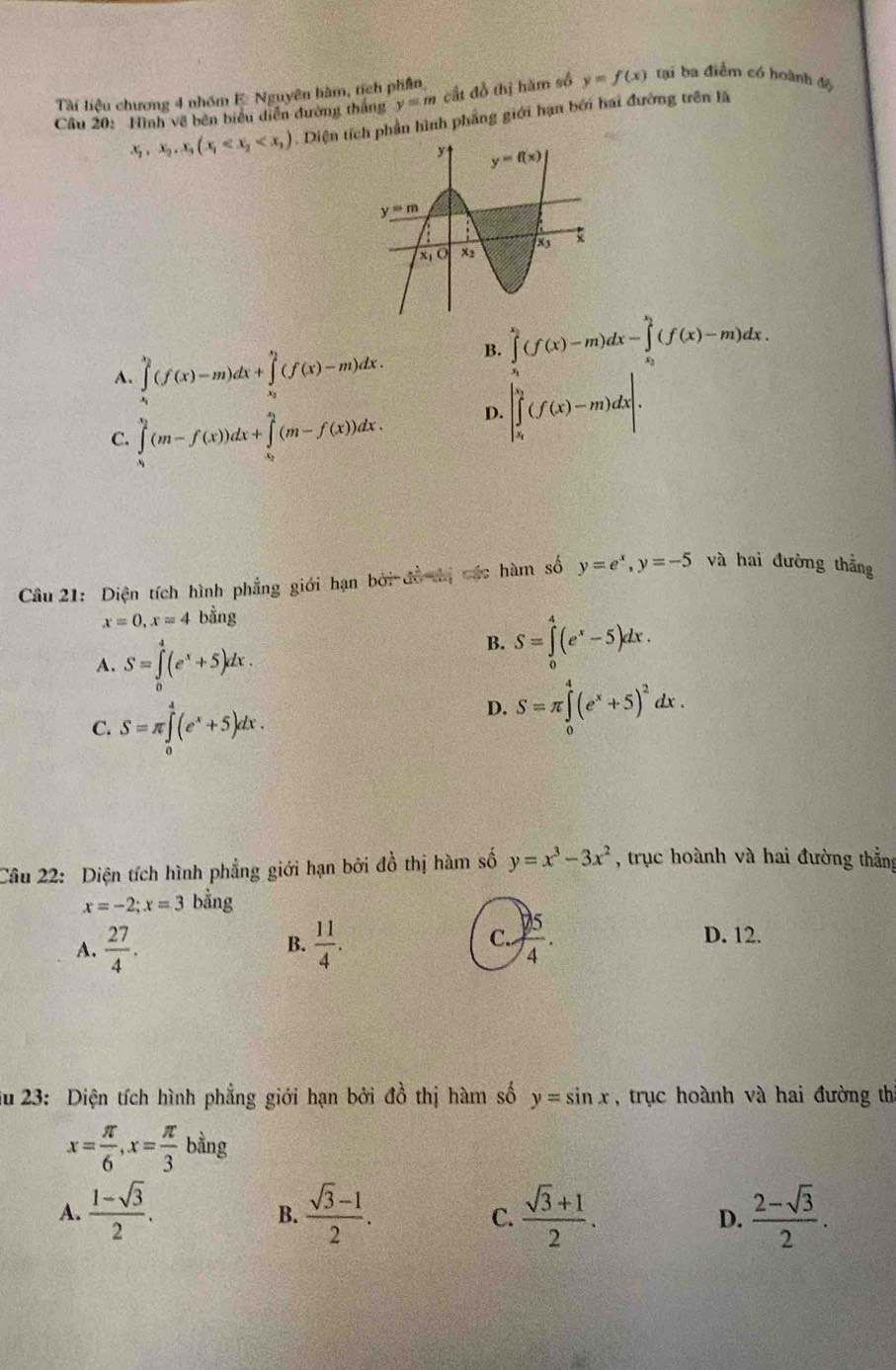 Tài liệu chương 4 nhóm E. Nguyên hàm, tích phần
Cầu 20: Hình về bên biểu diễn đường thắng y=m cất đồ thị hăm số y=f(x) tại ba điểm có hoành độ
x_2,x_2,x_3(x_1 . Diện tích phần hình phẳng giới hạn bởi hai đường trên lã
A. ∈tlimits _x_1^x_2(f(x)-m)dx+∈tlimits _x_2^x_2(f(x)-m)dx. B. ∈tlimits _x_1^x_2(f(x)-m)dx-∈tlimits _x_2^x_2(f(x)-m)dx.
C. ∈tlimits _0^(1(m-f(x))dx+∈tlimits _x_0)^x_2(m-f(x))dx.
D. |∈tlimits _x_i^v_2(f(x)-m)dx|.
Câu 21: Diện tích hình phẳng giới hạn bởi đồ thị các hàm số y=e^x,y=-5 và hai đường thẳng
x=0,x=4 bằng
A. S=∈tlimits _0^(4(e^x)+5)dx.
B. S=∈tlimits _0^(4(e^x)-5)dx.
C. S=π ∈tlimits _0^(4(e^x)+5)dx.
D. S=π ∈tlimits _0^(4(e^x)+5)^2dx.
Câu 22: Diện tích hình phẳng giới hạn bởi đồ thị hàm số y=x^3-3x^2 , trục hoành và hai đường thẳng
x=-2;x=3 bằng
A.  27/4 . B.  11/4 . C..  5/4 .
D. 12.
Su 23: Diện tích hình phẳng giới hạn bởi đồ thị hàm số y=sin x , trục hoành và hai đường thì
x= π /6 ,x= π /3 bing
A.  (1-sqrt(3))/2 .  (sqrt(3)-1)/2 .  (sqrt(3)+1)/2 .  (2-sqrt(3))/2 .
B.
C.
D.