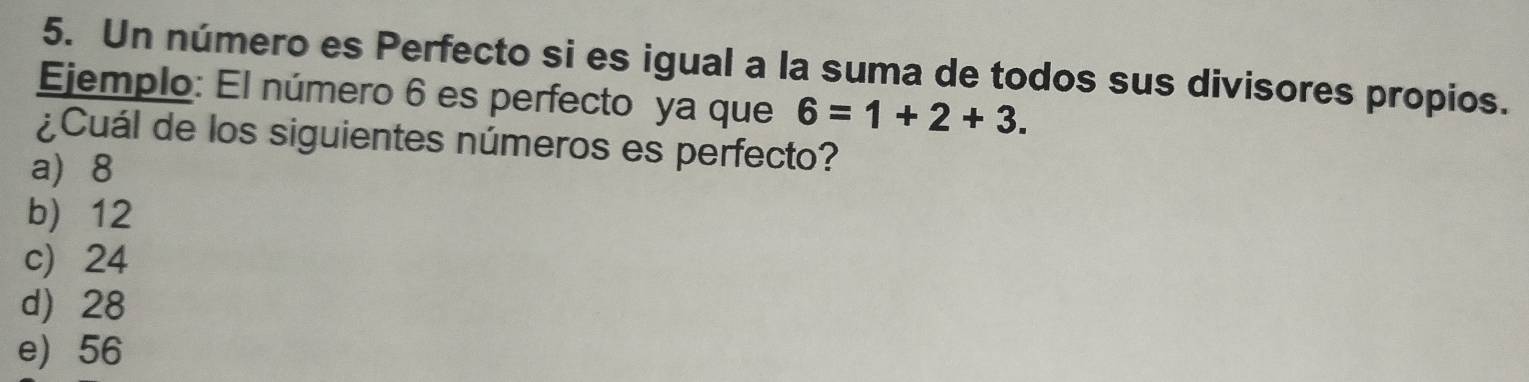 Un número es Perfecto si es igual a la suma de todos sus divisores propios.
Ejemplo: El número 6 es perfecto ya que 6=1+2+3. 
¿Cuál de los siguientes números es perfecto?
a) 8
b) 12
c) 24
d) 28
e) 56