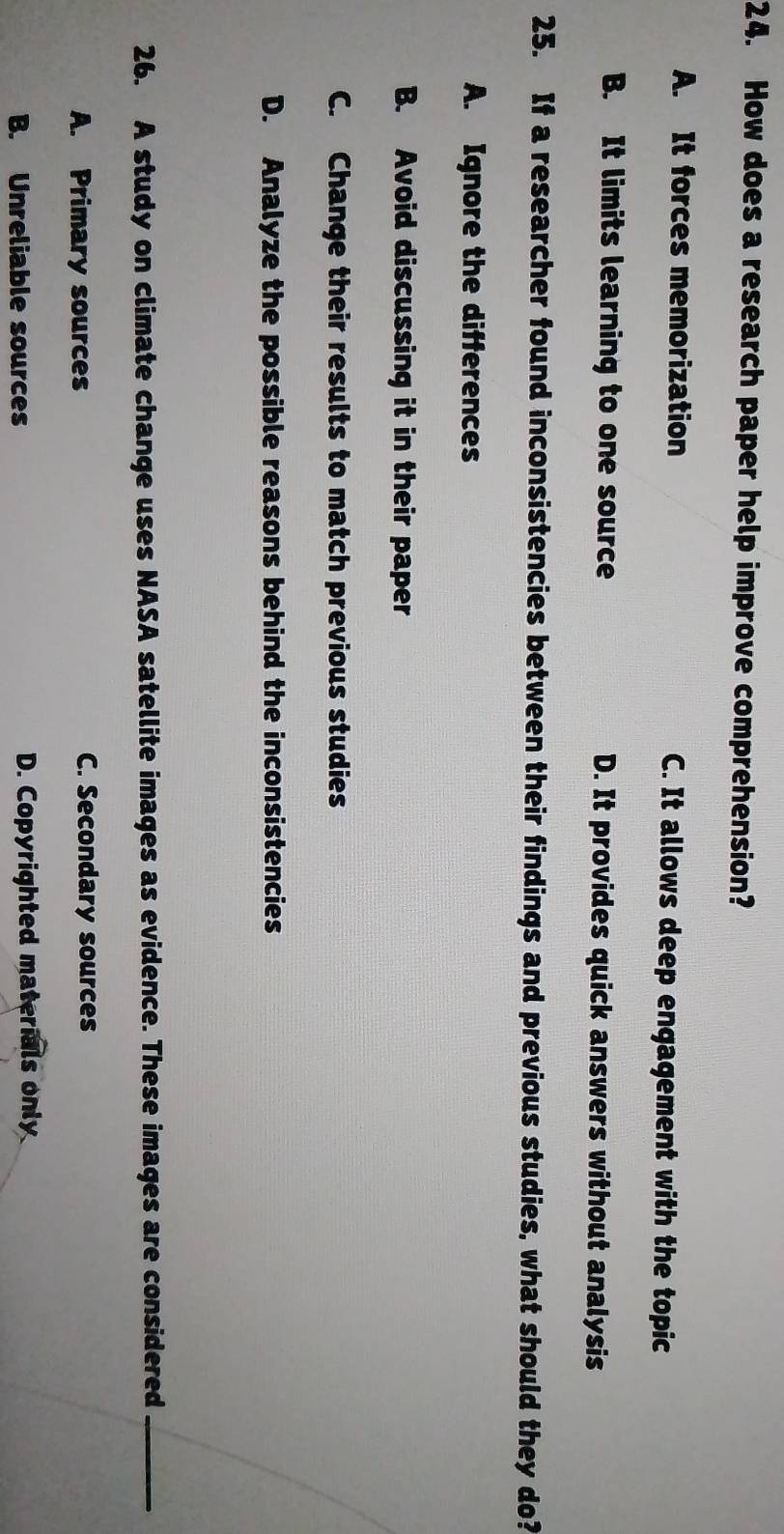 How does a research paper help improve comprehension?
A. It forces memorization C. It allows deep engagement with the topic
B. It limits learning to one source D. It provides quick answers without analysis
25. If a researcher found inconsistencies between their findings and previous studies, what should they do?
A. Ignore the differences
B. Avoid discussing it in their paper
C. Change their results to match previous studies
D. Analyze the possible reasons behind the inconsistencies
26. A study on climate change uses NASA satellite images as evidence. These images are considered_
A. Primary sources C. Secondary sources
B. Unreliable sources D. Copyrighted materials only