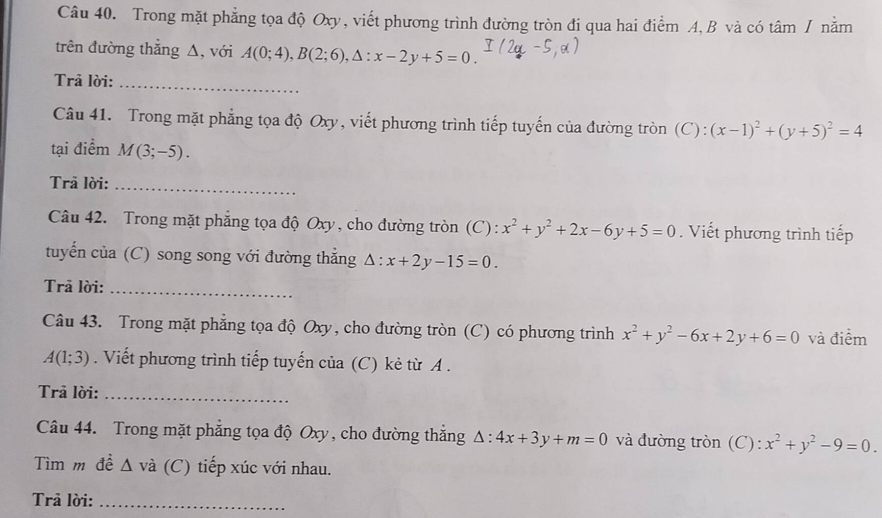 Trong mặt phẳng tọa độ Oxy, viết phương trình đường tròn đi qua hai điểm A, B và có tâm / nằm 
trên đường thắng Δ, với A(0;4), B(2;6), △ :x-2y+5=0. 
Trả lời:_ 
Câu 41. Trong mặt phẳng tọa độ Oxy, viết phương trình tiếp tuyến của đường tròn (C):(x-1)^2+(y+5)^2=4
tại điểm M(3;-5). 
Trả lời:_ 
Câu 42. Trong mặt phẳng tọa độ Oxy, cho đường tròn (C): x^2+y^2+2x-6y+5=0. Viết phương trình tiếp 
tuyến của (C) song song với đường thắng △ :x+2y-15=0. 
Trả lời:_ 
Câu 43. Trong mặt phẳng tọa độ Oxy, cho đường tròn (C) có phương trình x^2+y^2-6x+2y+6=0 và điểm
A(1;3). Viết phương trình tiếp tuyến của (C) kẻ từ A. 
Trả lời:_ 
Câu 44. Trong mặt phẳng tọa độ Oxy, cho đường thắng △ :4x+3y+m=0 và đường tròn (C): x^2+y^2-9=0. 
Tìm m đề Δ và (C) tiếp xúc với nhau. 
Trả lời:_