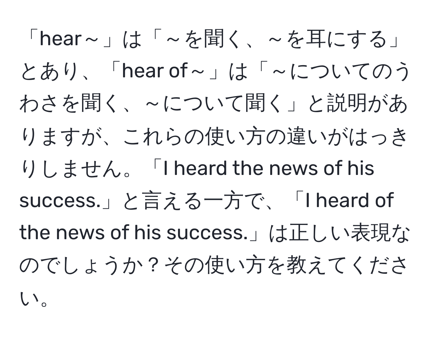 「hear～」は「～を聞く、～を耳にする」とあり、「hear of～」は「～についてのうわさを聞く、～について聞く」と説明がありますが、これらの使い方の違いがはっきりしません。「I heard the news of his success.」と言える一方で、「I heard of the news of his success.」は正しい表現なのでしょうか？その使い方を教えてください。