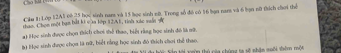 Lớp 12A1 có 25 học sinh nam và 15 học sinh nữ. Trong số đó có 16 bạn nam và 6 bạn nữ thích chơi thể 
thao. Chọn một bạn bắt kì của lớp 12A1, tính xác suất 
a) Học sinh được chọn thích chơi thể thao, biết rằng học sinh đó là nữ. 
b) Học sinh được chọn là nữ, biết rằng học sinh đó thích chơi thể thao. 
du hội: Sắn tới yườn thủ của chúng ta sẽ nhận nuôi thêm một