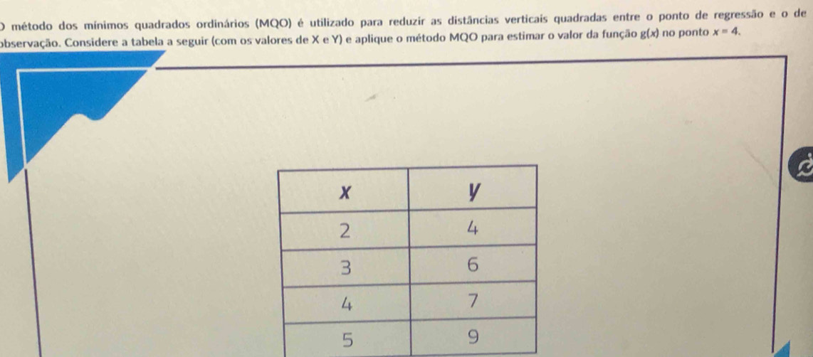 método dos mínimos quadrados ordinários (MQO) é utilizado para reduzir as distâncias verticais quadradas entre o ponto de regressão e o de 
observação. Considere a tabela a seguir (com os valores de X e Y) e aplique o método MQO para estimar o valor da função g(x) no ponto x=4.