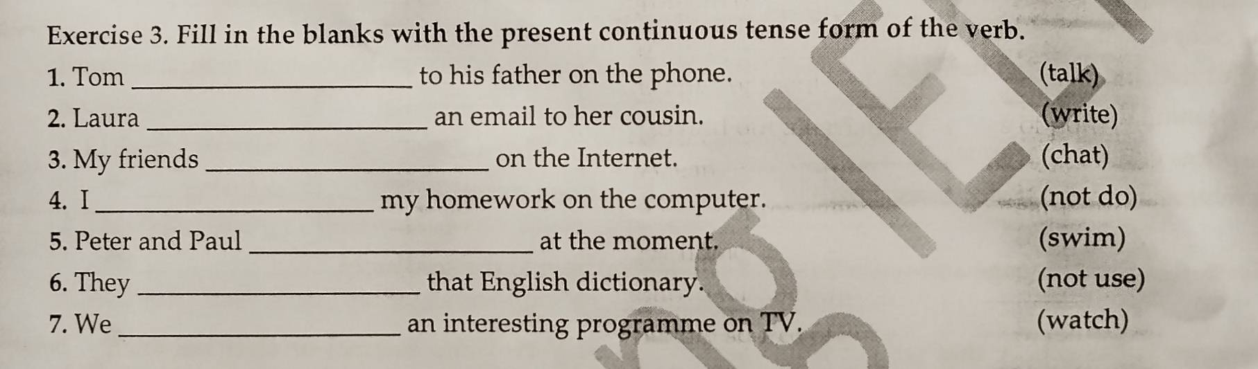 Fill in the blanks with the present continuous tense form of the verb. 
1. Tom _to his father on the phone. (talk) 
2. Laura _an email to her cousin. (write) 
3. My friends _on the Internet. (chat) 
4. I _my homework on the computer. (not do) 
5. Peter and Paul _at the moment. (swim) 
6. They _that English dictionary. (not use) 
7. We _an interesting programme on TV. (watch)