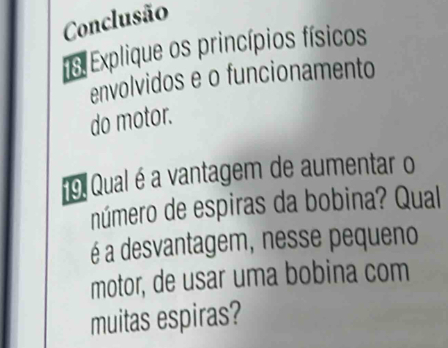 Conclusão 
13. Explique os princípios físicos 
envolvidos e o funcionamento 
do motor. 
19. Qual é a vantagem de aumentar o 
número de espiras da bobina? Qual 
é a desvantagem, nesse pequeno 
motor, de usar uma bobina com 
muitas espiras?