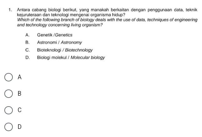 Antara cabang biologi berikut, yang manakah berkaitan dengan penggunaan data, teknik
kejuruteraan dan teknologi mengenai organisma hidup?
Which of the following branch of biology deals with the use of data, techniques of engineering
and technology concerning living organism?
A. Genetik /Genetics
B. Astronomi / Astronomy
C. Bioteknologi / Biotechnology
D. Biologi molekul / Molecular biology
A
B
C
D