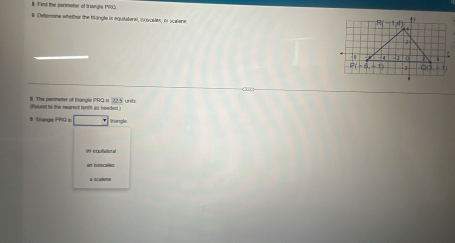 Find the permeter of triangle PRQ
9. Determine whether the triangle is equilateral, isosceles, or scalene.
R(-1A)
2
- 8 - 4 -2 0 2 4
P(-6,-1) 2 Q(3,-1)
l. The perimeter of triangle PRQ is 22.5 units.
(Round to the nearest tenth as needed.)
9 Trangie PRQ is triangle.
an equilateral
an isosceles
a scalene