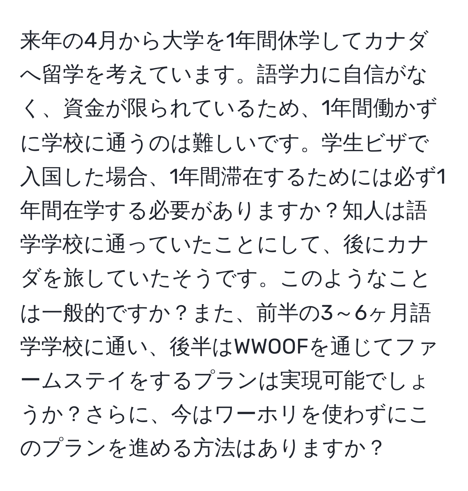 来年の4月から大学を1年間休学してカナダへ留学を考えています。語学力に自信がなく、資金が限られているため、1年間働かずに学校に通うのは難しいです。学生ビザで入国した場合、1年間滞在するためには必ず1年間在学する必要がありますか？知人は語学学校に通っていたことにして、後にカナダを旅していたそうです。このようなことは一般的ですか？また、前半の3～6ヶ月語学学校に通い、後半はWWOOFを通じてファームステイをするプランは実現可能でしょうか？さらに、今はワーホリを使わずにこのプランを進める方法はありますか？