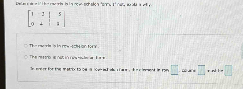 Determine if the matrix is in row-echelon form. If not, explain why.
beginbmatrix 1&-3&|&-5 0&4&|&9endbmatrix
The matrix is in row-echelon form.
The matrix is not in row-echelon form.
In order for the matrix to be in row-echelon form, the element in row □ , column □ must be □ .