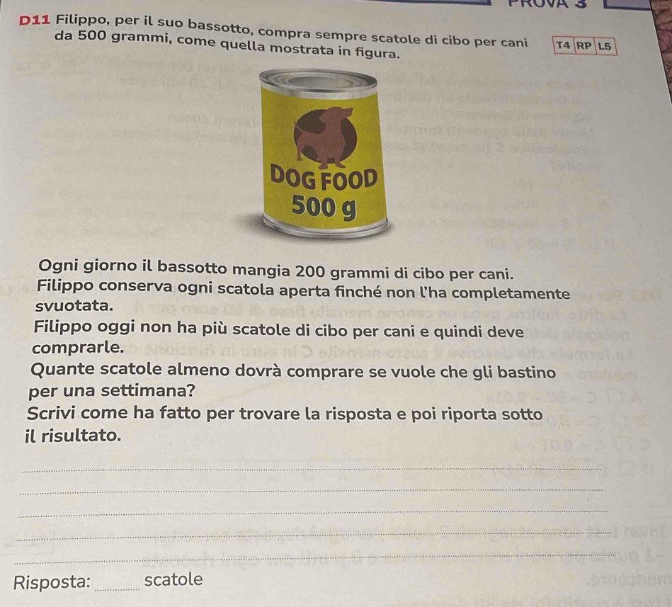 D11 Filippo, per il suo bassotto, compra sempre scatole di cibo per cani T4 RP L5 
da 500 grammi, come quella mostrata in figura. 
Ogni giorno il bassotto mangia 200 grammi di cibo per cani. 
Filippo conserva ogni scatola aperta finché non l’ha completamente 
svuotata. 
Filippo oggi non ha più scatole di cibo per cani e quindi deve 
comprarle. 
Quante scatole almeno dovrà comprare se vuole che gli bastino 
per una settimana? 
Scrivi come ha fatto per trovare la risposta e poi riporta sotto 
il risultato. 
_ 
_ 
_ 
_ 
_ 
Risposta: _scatole