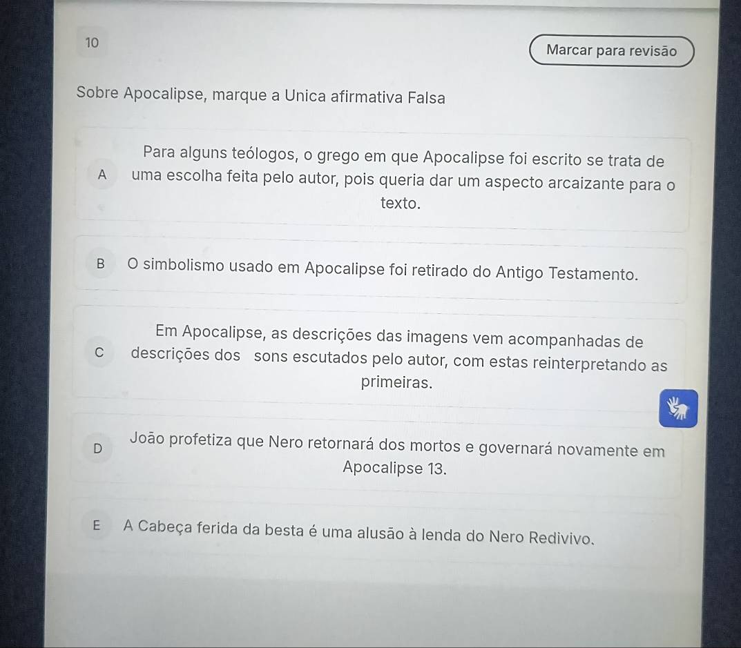 Marcar para revisão
Sobre Apocalipse, marque a Unica afirmativa Falsa
Para alguns teólogos, o grego em que Apocalipse foi escrito se trata de
A uma escolha feita pelo autor, pois queria dar um aspecto arcaizante para o
texto.
B O simbolismo usado em Apocalipse foi retirado do Antigo Testamento.
Em Apocalipse, as descrições das imagens vem acompanhadas de
C descrições dos sons escutados pelo autor, com estas reinterpretando as
primeiras.
D João profetiza que Nero retornará dos mortos e governará novamente em
Apocalipse 13.
E A Cabeça ferida da besta é uma alusão à lenda do Nero Redivivo.