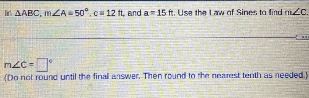 In △ ABC, m∠ A=50°, c=12ft , and a=15ft. Use the Law of Sines to find m∠ C.
m∠ C=□°
(Do not round until the final answer. Then round to the nearest tenth as needed.)