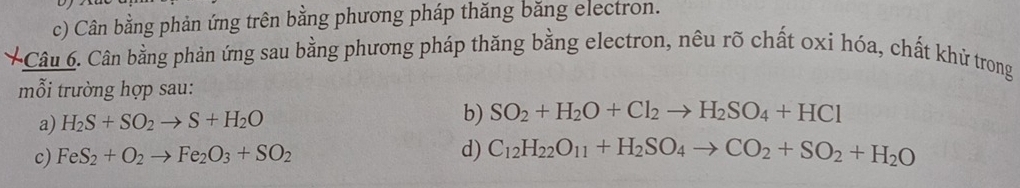 Cân bằng phản ứng trên bằng phương pháp thăng băng electron. 
Câu 6. Cân bằng phản ứng sau bằng phương pháp thăng bằng electron, nêu rõ chất oxi hóa, chất khử trong 
mỗi trường hợp sau: 
b) 
a) H_2S+SO_2to S+H_2O SO_2+H_2O+Cl_2to H_2SO_4+HCl
c) FeS_2+O_2to Fe_2O_3+SO_2
d) C_12H_22O_11+H_2SO_4to CO_2+SO_2+H_2O