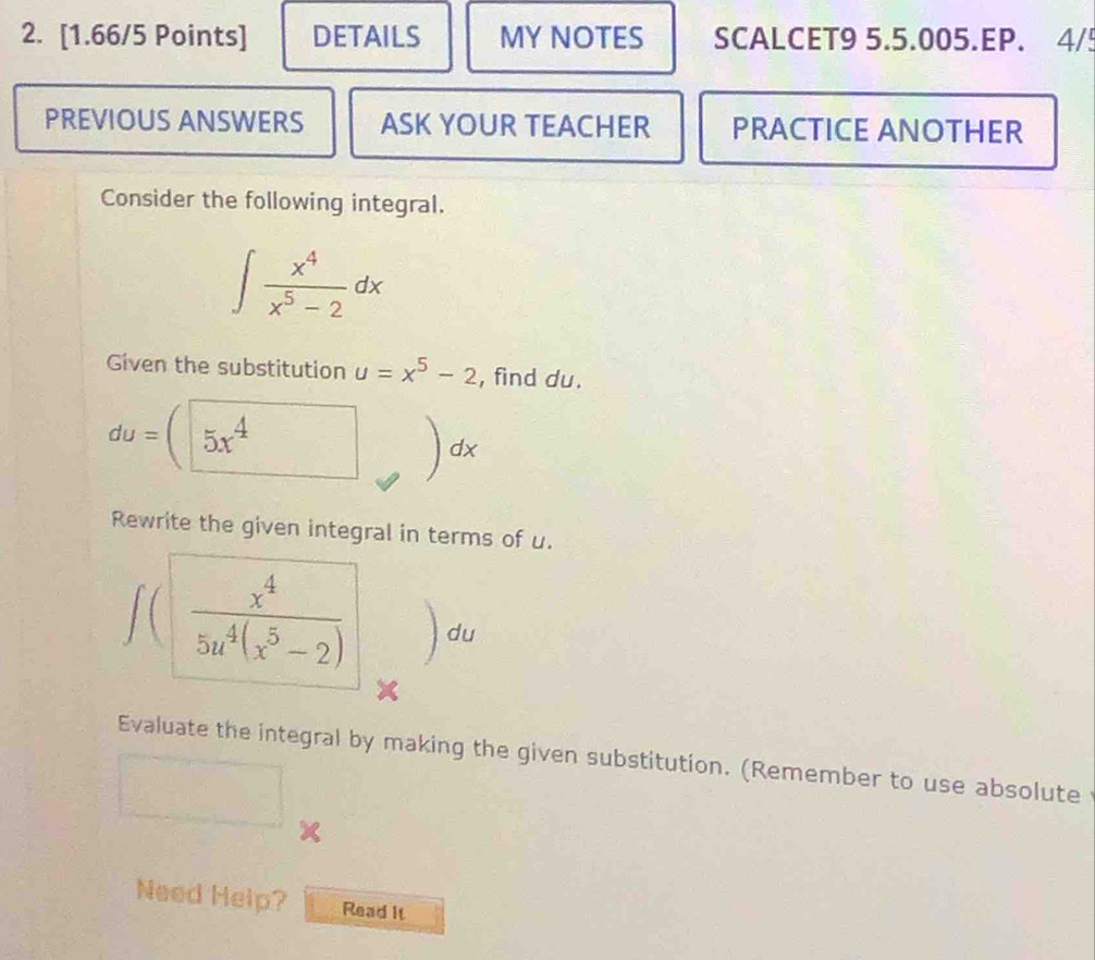 DETAILS MY NOTES SCALCET9 5.5.005.EP. 4/! 
PREVIOUS ANSWERS ASK YOUR TEACHER PRACTICE ANOTHER 
Consider the following integral.
∈t  x^4/x^5-2 dx
Given the substitution u=x^5-2 , find du.
du= overline 5x^4 dx
Rewrite the given integral in terms of u.
∈t ( x^4/5u^4(x^5-2)  du
Evaluate the integral by making the given substitution. (Remember to use absolute
x
Need Help? Read it