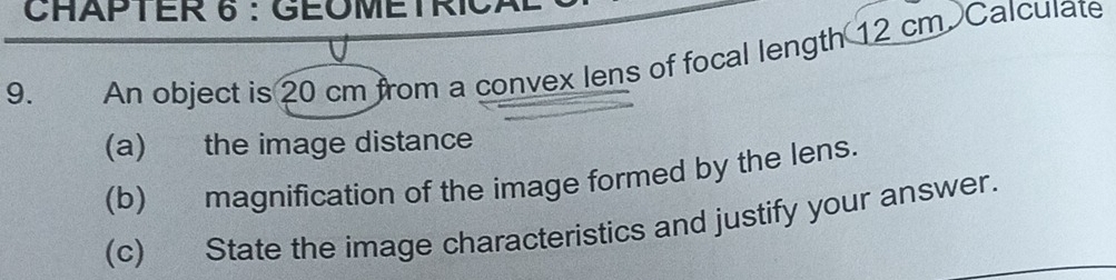 CHAPTER 6 :GÉOMETRICAL 
9. An object is 20 cm from a convex lens of focal length 12 cm. Calculate 
(a) the image distance 
(b) magnification of the image formed by the lens. 
(c) State the image characteristics and justify your answer.