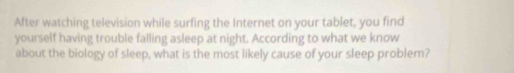 After watching television while surfing the Internet on your tablet, you find 
yourself having trouble falling asleep at night. According to what we know 
about the biology of sleep, what is the most likely cause of your sleep problem?