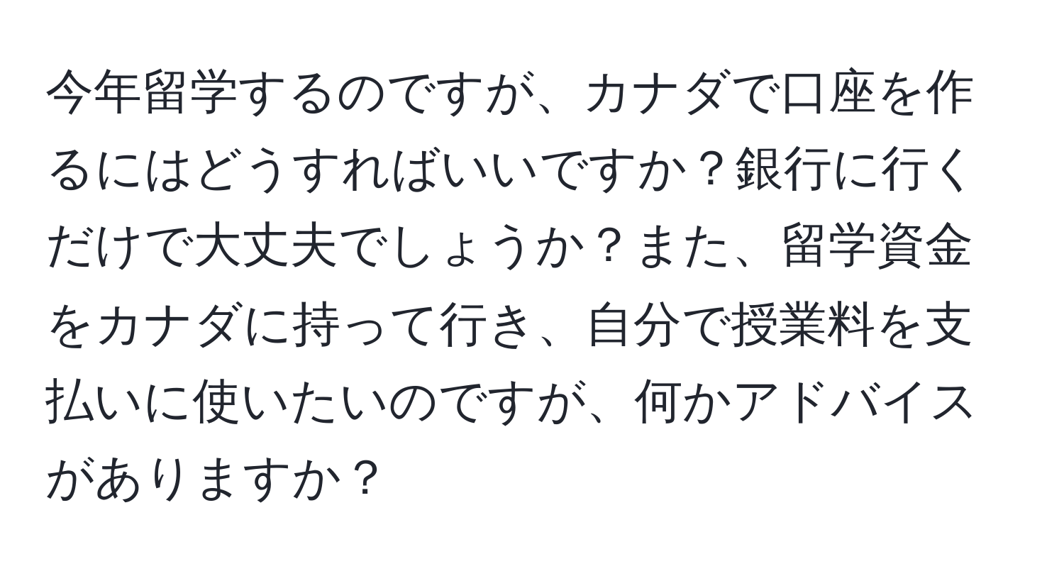 今年留学するのですが、カナダで口座を作るにはどうすればいいですか？銀行に行くだけで大丈夫でしょうか？また、留学資金をカナダに持って行き、自分で授業料を支払いに使いたいのですが、何かアドバイスがありますか？