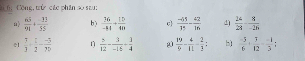 6: Cộng, trừ các phân số sau: 
a)  65/91 + (-33)/55   36/-84 + 10/40  c)  (-65)/35 - 42/16  d)  24/28 - 8/-26 
b) 
e)  7/3 + 1/2 - (-3)/70   5/12 - 3/-16 + 3/4  g)  19/9 - 4/11 - 2/3 ; h)  (-5)/6 + 7/12 - (-1)/3 ; 
f)