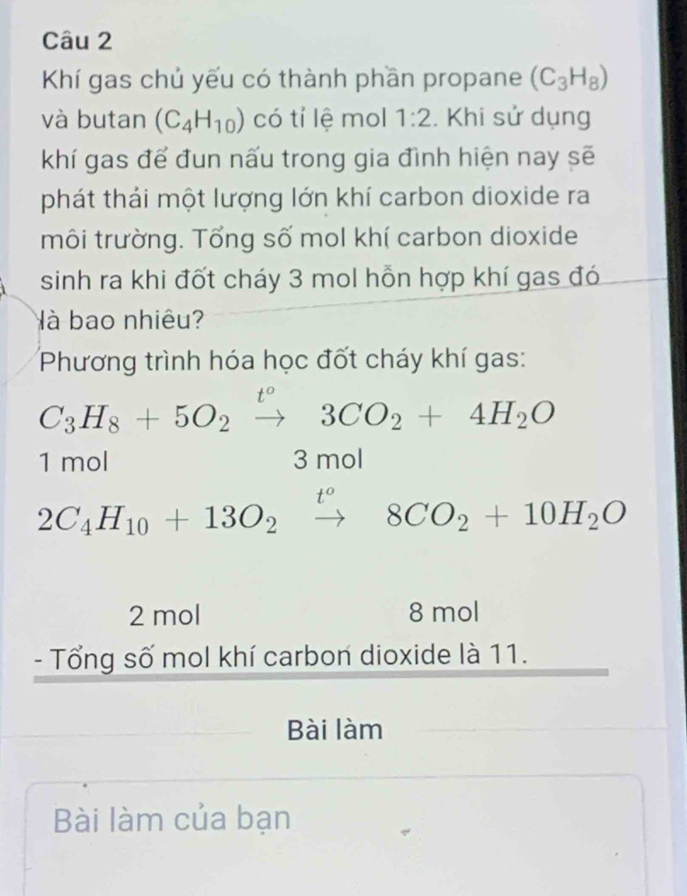 Khí gas chủ yếu có thành phần propane (C_3H_8)
và butan (C_4H_10) có tí lệ mol 1:2. Khi sử dụng
khí gas để đun nấu trong gia đình hiện nay sẽ
phát thái một lượng lớn khí carbon dioxide ra
môi trường. Tổng số mol khí carbon dioxide
sinh ra khi đốt cháy 3 mol hỗn hợp khí gas đó
à bao nhiêu?
Phương trình hóa học đốt cháy khí gas:
C_3H_8+5O_2xrightarrow t^o3CO_2+4H_2O
1 mol 3 mol
2C_4H_10+13O_2xrightarrow t°8CO_2+10H_2O
2 mol 8 mol
- Tổng số mol khí carbon dioxide là 11.
Bài làm
Bài làm của bạn