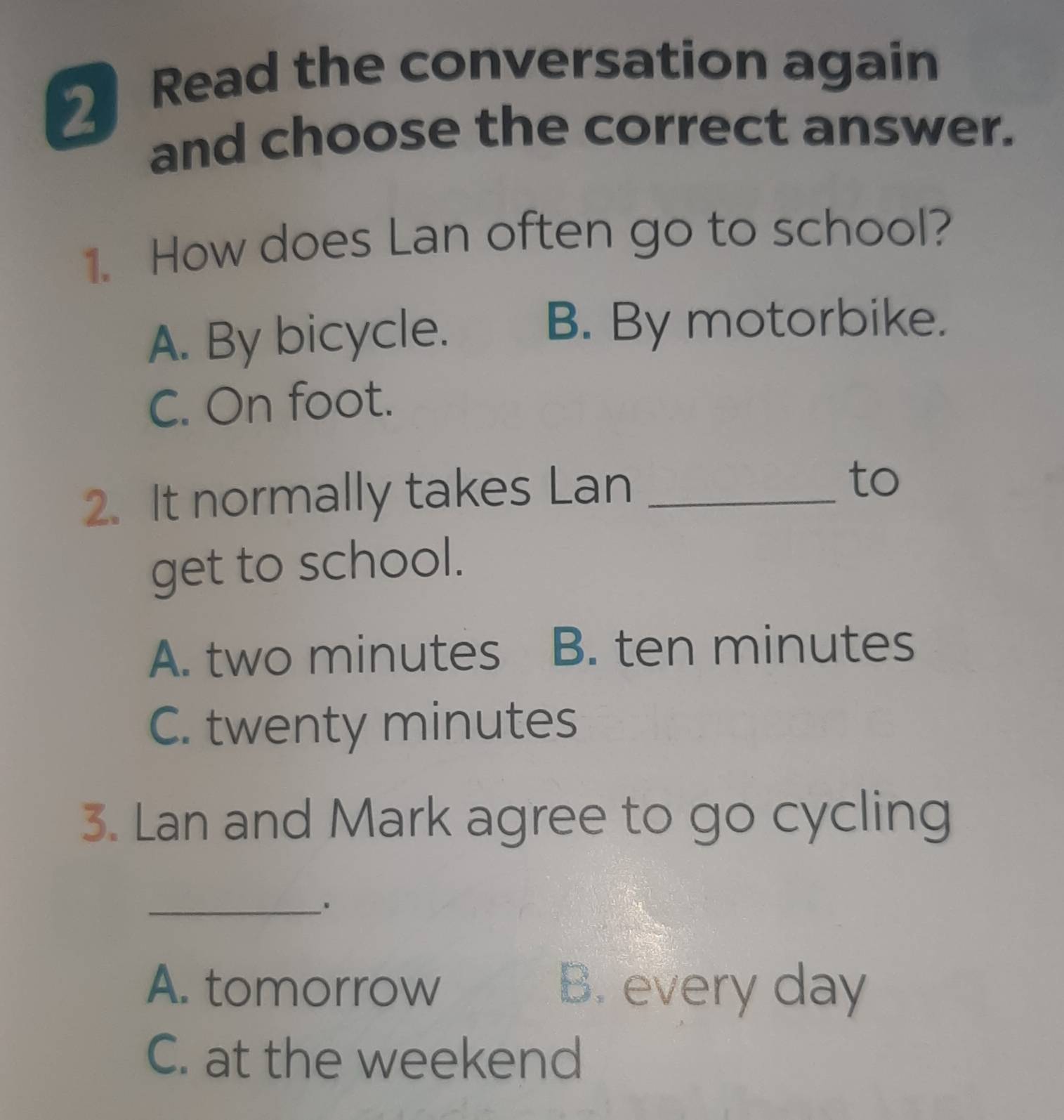 Read the conversation again
and choose the correct answer.
1. How does Lan often go to school?
A. By bicycle.
B. By motorbike.
C. On foot.
2. It normally takes Lan_
to
get to school.
A. two minutes B. ten minutes
C. twenty minutes
3. Lan and Mark agree to go cycling
_.
A. tomorrow B. every day
C. at the weekend