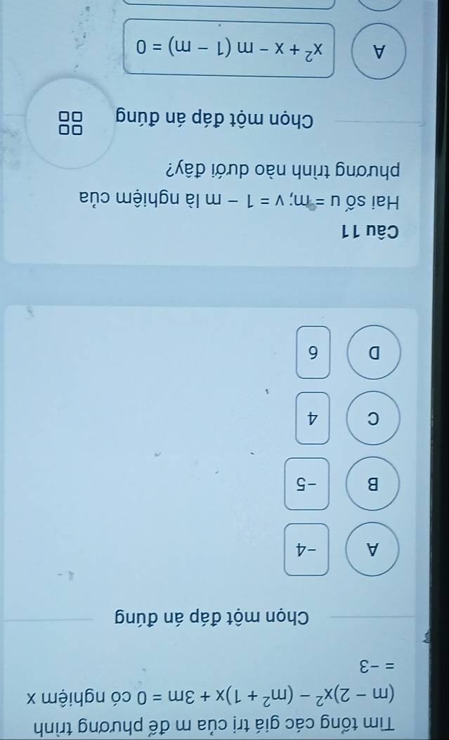 Tìm tổng các giá trị của m đế phương trình
(m-2)x^2-(m^2+1)x+3m=0 có nghiệm x
=-3
Chọn một đáp án đúng
A -4
B -5
C 4
D 6
Câu 11
Hai số u=m; v=1-m là nghiệm của
phương trình nào dưới đây?
Chọn một đáp án đúng
A x^2+x-m(1-m)=0