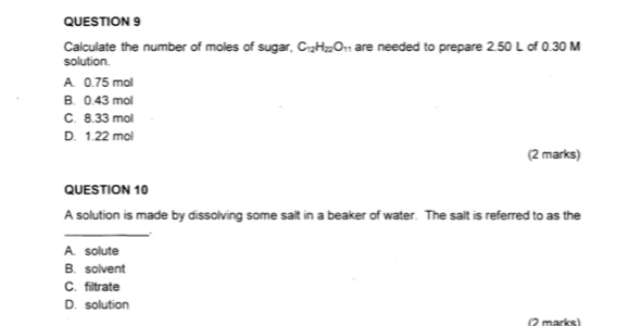 Calculate the number of moles of sugar, C_12H_22O_11 are needed to prepare 2.50 L of 0.30 M
solution.
A. 0.75 mol
B. 0.43 mol
C. 8.33 mol
D. 1.22 mol
(2 marks)
QUESTION 10
A solution is made by dissolving some salt in a beaker of water. The salt is referred to as the
_
.
A. solute
B. solvent
C. filtrate
D. solution
2 marks