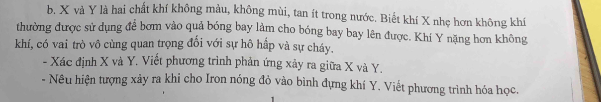 X và Y là hai chất khí không màu, không mùi, tan ít trong nước. Biết khí X nhẹ hơn không khí 
thường được sử dụng để bơm vào quả bóng bay làm cho bóng bay bay lên được. Khí Y nặng hơn không 
khí, có vai trò vô cùng quan trọng đối với sự hô hấp và sự cháy. 
- Xác định X và Y. Viết phương trình phản ứng xảy ra giữa X và Y. 
- Nêu hiện tượng xảy ra khi cho Iron nóng đỏ vào bình đựng khí Y. Viết phương trình hóa học.