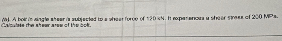 A bolt in single shear is subjected to a shear force of 120 kN. It experiences a shear stress of 200 MPa. 
Calculate the shear area of the bolt.