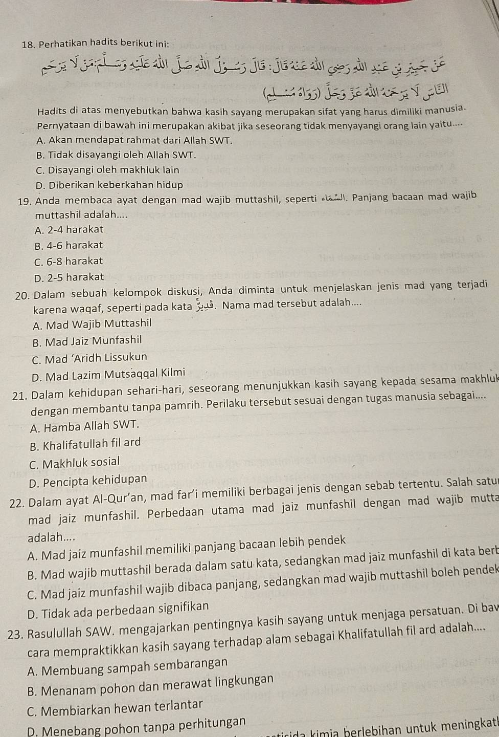 Perhatikan hadits berikut ini:
Í        n
Hadits di atas menyebutkan bahwa kasih sayang merupakan sifat yang harus dimiliki manusia.
Pernyataan di bawah ini merupakan akibat jika seseorang tidak menyayangi orang lain yaitu....
A. Akan mendapat rahmat dari Allah SWT.
B. Tidak disayangi oleh Allah SWT.
C. Disayangi oleh makhluk lain
D. Diberikan keberkahan hidup
19. Anda membaca ayat dengan mad wajib muttashil, seperti l. Panjang bacaan mad wajib
muttashil adalah....
A. 2-4 harakat
B. 4-6 harakat
C. 6-8 harakat
D. 2-5 harakat
20. Dalam sebuah kelompok diskusi, Anda diminta untuk menjelaskan jenis mad yang terjadi
karena waqaf, seperti pada kata . Nama mad tersebut adalah....
A. Mad Wajib Muttashil
B. Mad Jaiz Munfashil
C. Mad ‘Aridh Lissukun
D. Mad Lazim Mutsaqqal Kilmi
21. Dalam kehidupan sehari-hari, seseorang menunjukkan kasih sayang kepada sesama makhluk
dengan membantu tanpa pamrih. Perilaku tersebut sesuai dengan tugas manusia sebagai....
A. Hamba Allah SWT.
B. Khalifatullah fil ard
C. Makhluk sosial
D. Pencipta kehidupan
22. Dalam ayat Al-Qur’an, mad far’i memiliki berbagai jenis dengan sebab tertentu. Salah satu
mad jaiz munfashil. Perbedaan utama mad jaiz munfashil dengan mad wajib mutta
adalah....
A. Mad jaiz munfashil memiliki panjang bacaan lebih pendek
B. Mad wajib muttashil berada dalam satu kata, sedangkan mad jaiz munfashil di kata berb
C. Mad jaiz munfashil wajib dibaca panjang, sedangkan mad wajib muttashil boleh pendek
D. Tidak ada perbedaan signifikan
23. Rasulullah SAW. mengajarkan pentingnya kasih sayang untuk menjaga persatuan. Di bav
cara mempraktikkan kasih sayang terhadap alam sebagai Khalifatullah fil ard adalah....
A. Membuang sampah sembarangan
B. Menanam pohon dan merawat lingkungan
C. Membiarkan hewan terlantar
D. Menebang pohon tanpa perhitungan
ida kimia berlebihan untuk meningkatl