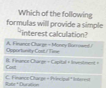 Which of the following
formulas will provide a simple
*interest calculation?
A. Finance Charge = Money Borrowed /
Opportunity Cost/ Time
B. Finance Charge = Capitall + Investment +
Cost
C. Finance Charge = Principal " Interest
Rate * Duration