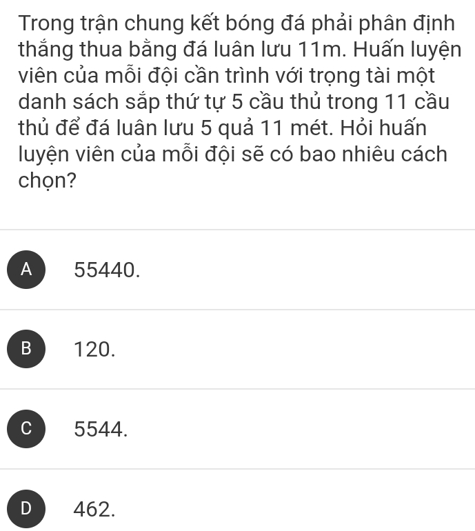 Trong trận chung kết bóng đá phải phân định
thắng thua bằng đá luân lưu 11m. Huấn luyện
viên của mỗi đội cần trình với trọng tài một
danh sách sắp thứ tự 5 cầu thủ trong 11 cầu
thủ để đá luân lưu 5 quả 11 mét. Hỏi huấn
luyện viên của mỗi đội sẽ có bao nhiêu cách
chọn?
A 55440.
B 120.
C 5544.
D 462.