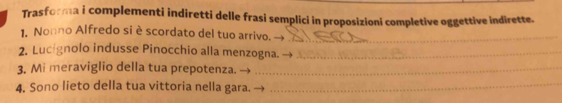 Trasforma i complementi indiretti delle frasi semplici in proposizioni completive oggettive indirette. 
1. Nonno Alfredo si è scordato del tuo arrivo._ 
2. Lucígnolo indusse Pinocchio alla menzogna._ 
3. Mi meraviglio della tua prepotenza._ 
4. Sono lieto della tua vittoria nella gara._