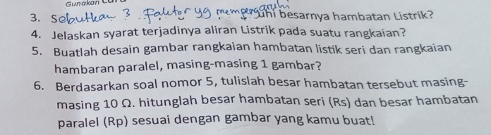 Gunakan Cũ 
3. S h i besarnya hambatan Listrik? 
4. Jelaskan syarat terjadinya aliran Listrik pada suatu rangkaian? 
5. Buatlah desain gambar rangkaian hambatan listik seri dan rangkaian 
hambaran paralel, masing-masing 1 gambar? 
6. Berdasarkan soal nomor 5, tulislah besar hambatan tersebut masing- 
masing 10 Ω. hitunglah besar hambatan seri (Rs) dan besar hambatan 
paralel (Rp) sesuai dengan gambar yang kamu buat!