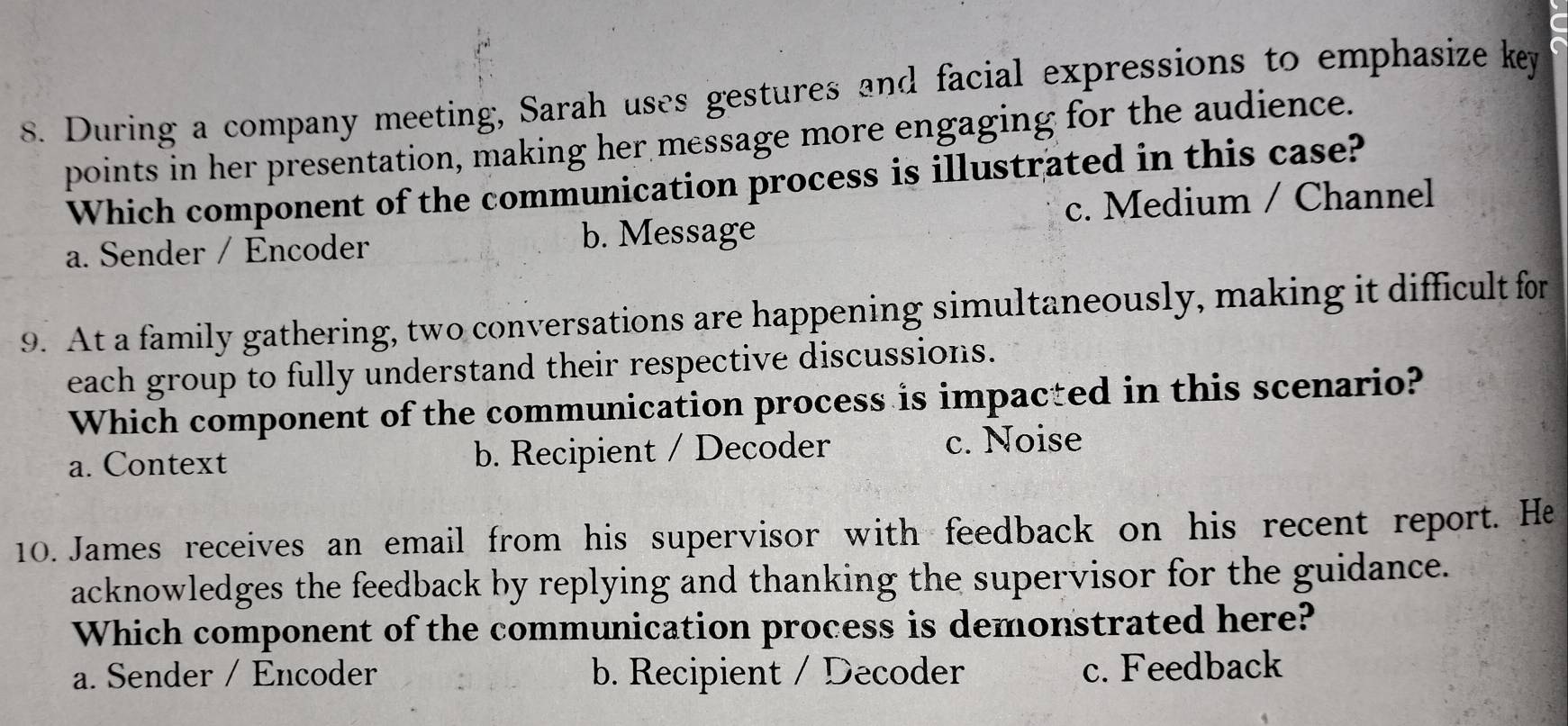 During a company meeting, Sarah uses gestures and facial expressions to emphasize key
points in her presentation, making her message more engaging for the audience.
Which component of the communication process is illustrated in this case?
a. Sender / Encoder b. Message c. Medium / Channel
9. At a family gathering, two conversations are happening simultaneously, making it difficult for
each group to fully understand their respective discussions.
Which component of the communication process is impacted in this scenario?
a. Context b. Recipient / Decoder c. Noise
10. James receives an email from his supervisor with feedback on his recent report. He
acknowledges the feedback by replying and thanking the supervisor for the guidance.
Which component of the communication process is demonstrated here?
a. Sender / Encoder b. Recipient / Decoder c. Feedback