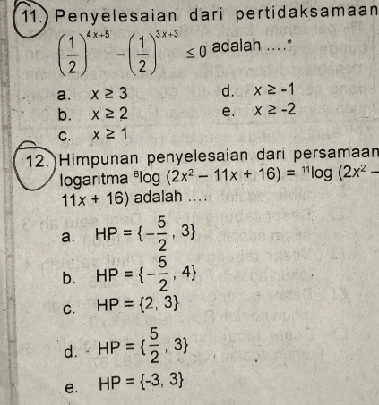 Penyelesaian dari pertidaksamaan
( 1/2 )^4x+5-( 1/2 )^3x+3≤ 0 adalah ...."
a. x≥ 3 d. x≥ -1
b. x≥ 2 e. x≥ -2
C. x≥ 1
12.)Himpunan penyelesaian dari persamaan
logaritma^8log (2x^2-11x+16)=^11log (2x^2-
11x+16) adalah ....
a. HP= - 5/2 ,3
b. HP= - 5/2 ,4
C. HP= 2,3
d. HP=  5/2 ,3
e. HP= -3,3