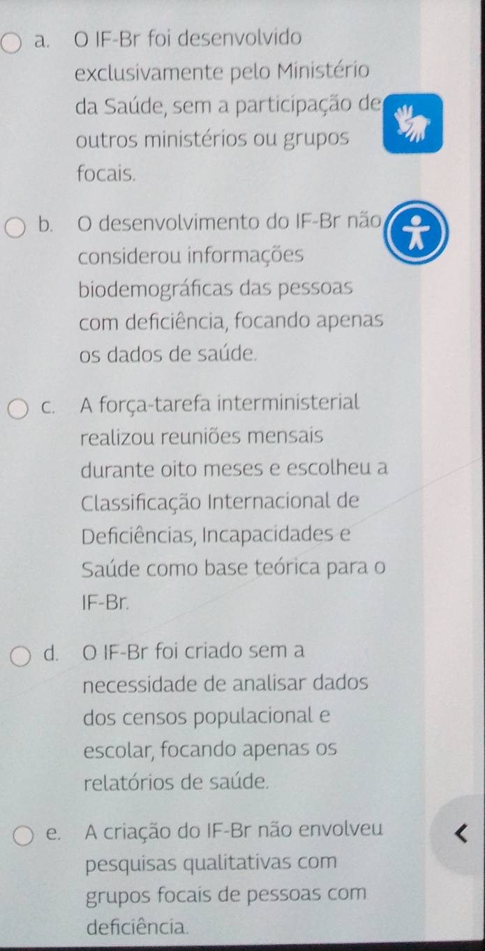 a. O IF-Br foi desenvolvido
exclusivamente pelo Ministério
da Saúde, sem a participação de
outros ministérios ou grupos
focais.
b. O desenvolvimento do IF-Br não t
considerou informações
biodemográficas das pessoas
com deficiência, focando apenas
os dados de saúde.
c. A força-tarefa interministerial
realizou reuniões mensais
durante oito meses e escolheu a
Classificação Internacional de
Deficiências, Incapacidades e
Saúde como base teórica para o
IF-Br.
d. O IF-Br foi criado sem a
necessidade de analisar dados
dos censos populacional e
escolar, focando apenas os
relatórios de saúde.
e. A criação do IF-Br não envolveu
pesquisas qualitativas com
grupos focais de pessoas com
deficiência.