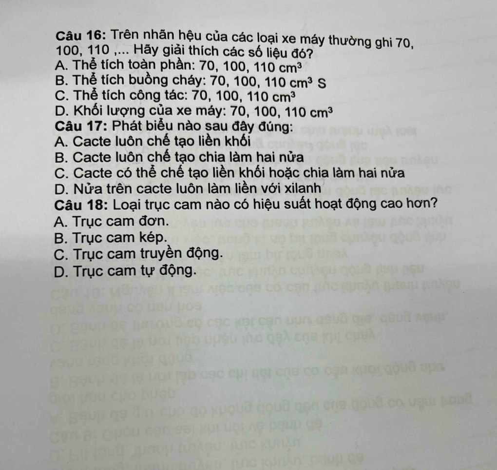 Trên nhãn hệu của các loại xe máy thường ghi 70,
100, 110 ,... Hãy giải thích các số liệu đó?
A. Thễ tích toàn phần: 70, 100, 110cm^3
B. Thể tích buồng cháy: 70, 100, 110cm^3S `
C. Thể tích công tác: 70, ), 100, 110cm^3
D. Khối lượng của xe máy: 70 0, 100, 110cm^3
Câu 17: Phát biểu nào sau đây đúng:
A. Cacte luôn chế tạo liền khối
B. Cacte luôn chế tạo chia làm hai nửa
C. Cacte có thể chế tạo liền khối hoặc chia làm hai nửa
D. Nửa trên cacte luôn làm liền với xilanh
Câu 18: Loại trục cam nào có hiệu suất hoạt động cao hơn?
A. Trục cam đơn.
B. Trục cam kép.
C. Trục cam truyền động.
D. Trục cam tự động.