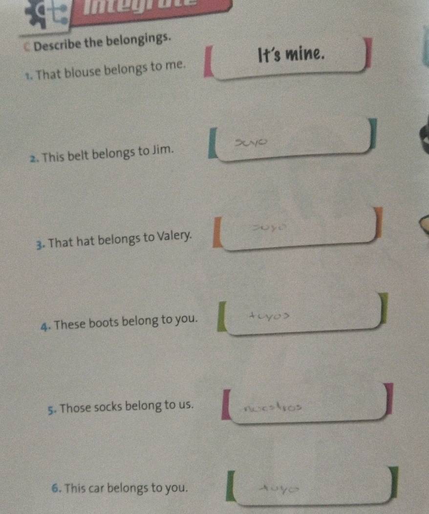Integrate 
Describe the belongings. 
It's mine. 
≌. That blouse belongs to me. 
2. This belt belongs to Jim. 
3. That hat belongs to Valery. I 
4. These boots belong to you. ty 
5. Those socks belong to us. noostros 
I 
6. This car belongs to you. 
I